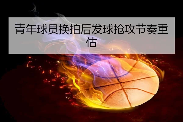 青年球员换拍后发球抢攻节奏重估